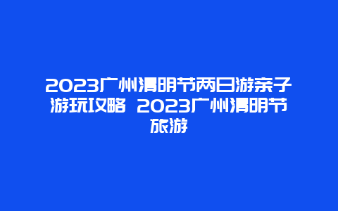 2024廣州清明節兩日游親子游玩攻略 2024廣州清明節旅游