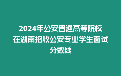 2024年公安普通高等院校在湖南招收公安專業(yè)學(xué)生面試分?jǐn)?shù)線