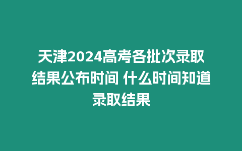 天津2024高考各批次錄取結果公布時間 什么時間知道錄取結果