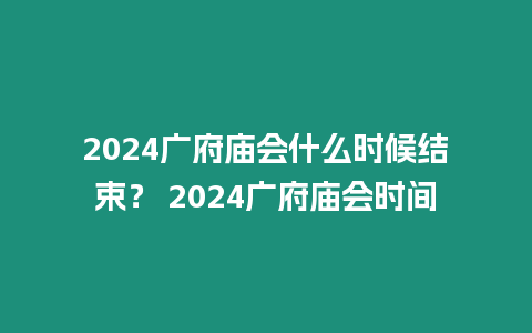 2024廣府廟會什么時候結束？ 2024廣府廟會時間