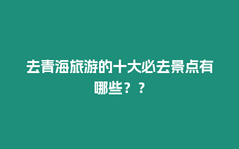 去青海旅游的十大必去景點(diǎn)有哪些？？