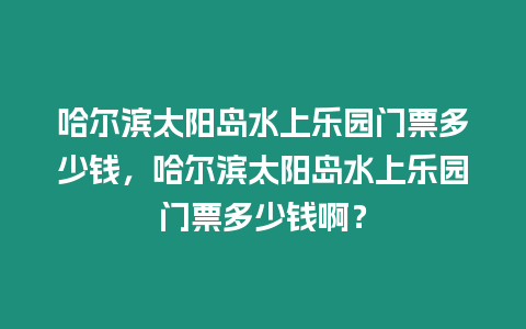 哈爾濱太陽島水上樂園門票多少錢，哈爾濱太陽島水上樂園門票多少錢啊？