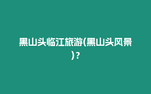 黑山頭臨江旅游(黑山頭風景)？