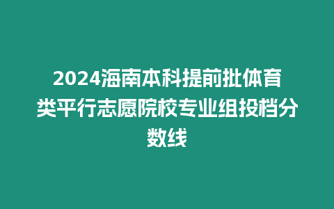 2024海南本科提前批體育類(lèi)平行志愿院校專(zhuān)業(yè)組投檔分?jǐn)?shù)線