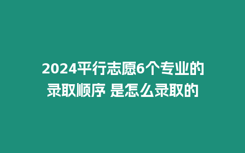 2024平行志愿6個專業的錄取順序 是怎么錄取的