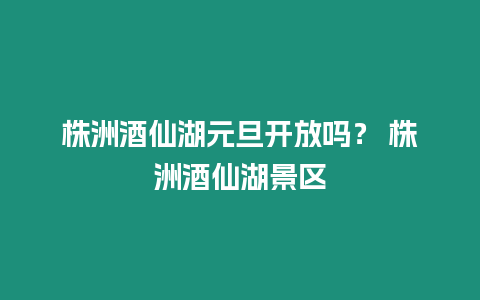 株洲酒仙湖元旦開放嗎？ 株洲酒仙湖景區(qū)