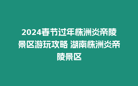 2024春節(jié)過年株洲炎帝陵景區(qū)游玩攻略 湖南株洲炎帝陵景區(qū)