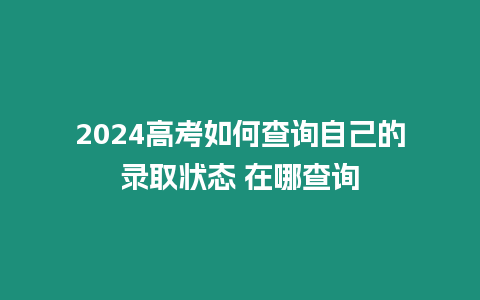 2024高考如何查詢自己的錄取狀態 在哪查詢