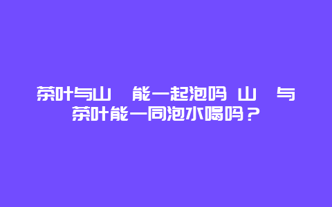 茶葉與山楂能一起泡嗎 山楂與茶葉能一同泡水喝嗎？