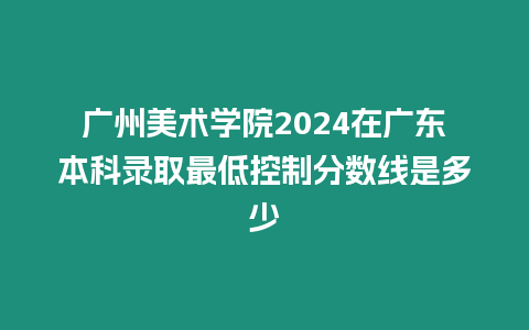 廣州美術學院2024在廣東本科錄取最低控制分數(shù)線是多少