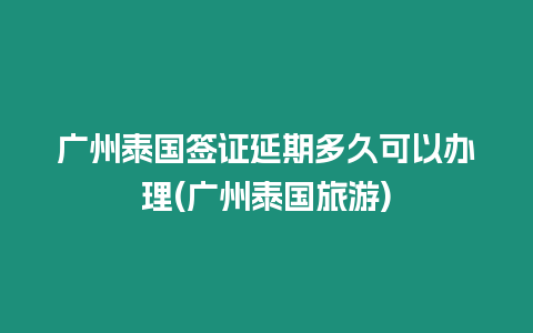 廣州泰國(guó)簽證延期多久可以辦理(廣州泰國(guó)旅游)