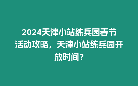 2024天津小站練兵園春節活動攻略，天津小站練兵園開放時間？