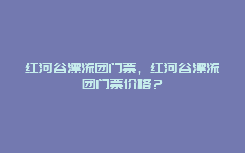 紅河谷漂流團門票，紅河谷漂流團門票價格？