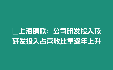 ?上海鋼聯：公司研發投入及研發投入占營收比重逐年上升