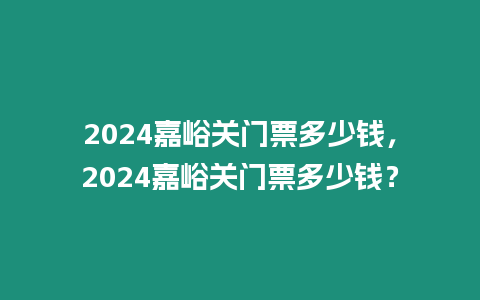 2024嘉峪關門票多少錢，2024嘉峪關門票多少錢？