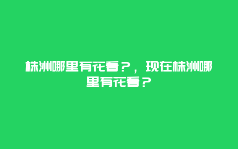 株洲哪里有花看？，現在株洲哪里有花看？