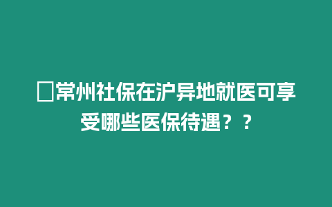 ?常州社保在滬異地就醫(yī)可享受哪些醫(yī)保待遇？？