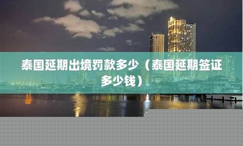 泰國延期出境罰款標準表(泰國延期簽證多少錢)