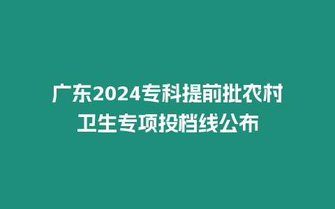 廣東2024專科提前批農(nóng)村衛(wèi)生專項(xiàng)投檔線公布