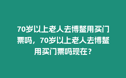 70歲以上老人去博鰲用買門票嗎，70歲以上老人去博鰲用買門票嗎現在？