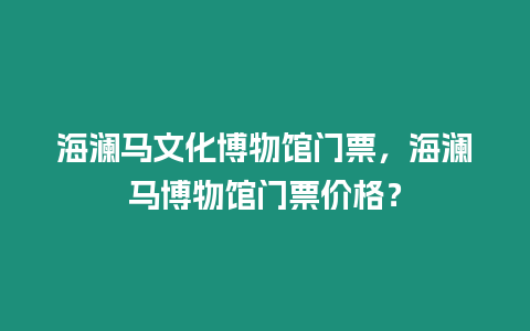 海瀾馬文化博物館門票，海瀾馬博物館門票價(jià)格？