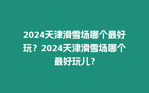 2024天津滑雪場(chǎng)哪個(gè)最好玩？2024天津滑雪場(chǎng)哪個(gè)最好玩兒？