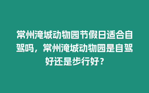 常州淹城動物園節假日適合自駕嗎，常州淹城動物園是自駕好還是步行好？