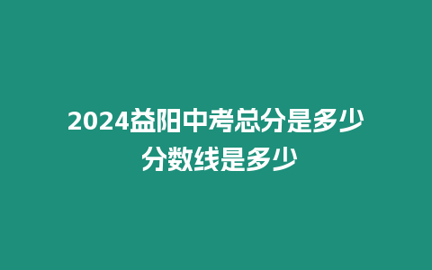 2024益陽中考總分是多少 分?jǐn)?shù)線是多少