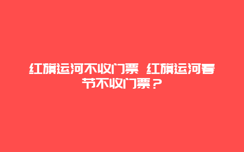 紅旗運河不收門票 紅旗運河春節不收門票？