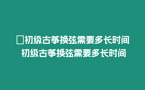 ?初級古箏換弦需要多長時(shí)間 初級古箏換弦需要多長時(shí)間