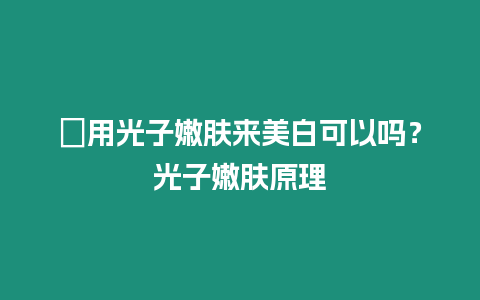 ?用光子嫩膚來(lái)美白可以嗎？光子嫩膚原理