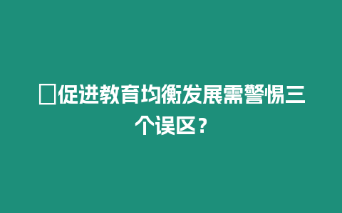 ?促進(jìn)教育均衡發(fā)展需警惕三個(gè)誤區(qū)？