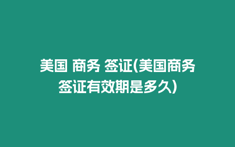 美國(guó) 商務(wù) 簽證(美國(guó)商務(wù)簽證有效期是多久)