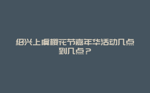 紹興上虞櫻花節(jié)嘉年華活動幾點到幾點？