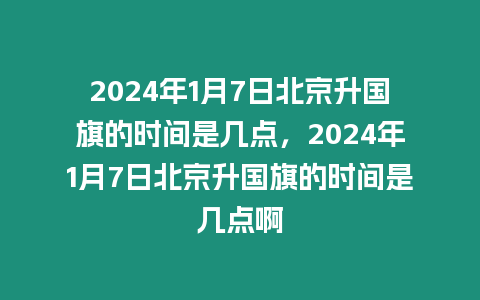 2024年1月7日北京升國旗的時間是幾點，2024年1月7日北京升國旗的時間是幾點啊