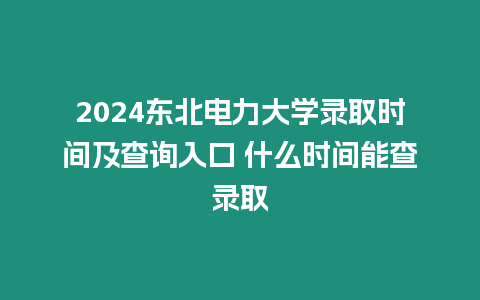 2024東北電力大學錄取時間及查詢入口 什么時間能查錄取