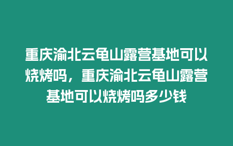 重慶渝北云龜山露營(yíng)基地可以燒烤嗎，重慶渝北云龜山露營(yíng)基地可以燒烤嗎多少錢