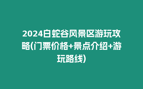 2024白蛇谷風景區游玩攻略(門票價格+景點介紹+游玩路線)