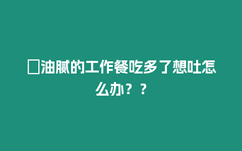 ?油膩的工作餐吃多了想吐怎么辦？？