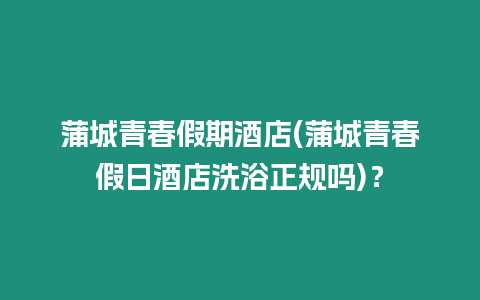 蒲城青春假期酒店(蒲城青春假日酒店洗浴正規嗎)？