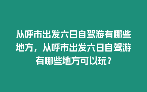 從呼市出發六日自駕游有哪些地方，從呼市出發六日自駕游有哪些地方可以玩？