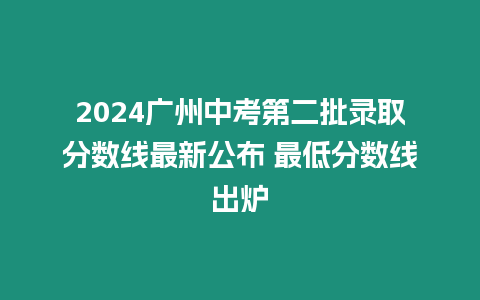 2024廣州中考第二批錄取分數線最新公布 最低分數線出爐