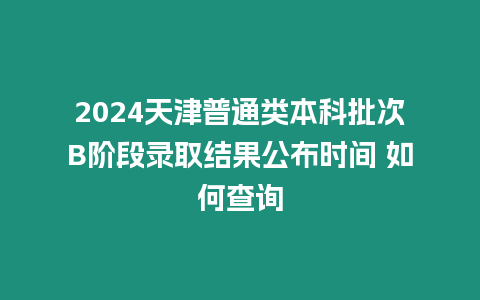 2024天津普通類本科批次B階段錄取結果公布時間 如何查詢