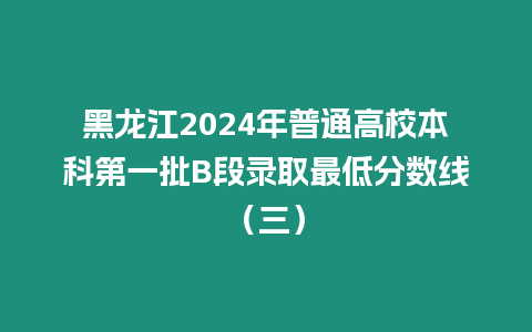 黑龍江2024年普通高校本科第一批B段錄取最低分?jǐn)?shù)線（三）