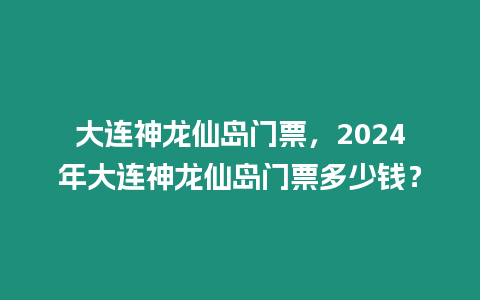 大連神龍仙島門票，2024年大連神龍仙島門票多少錢？