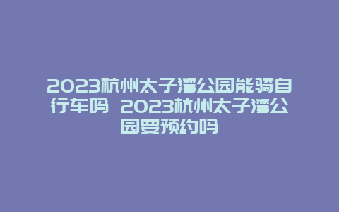 2024杭州太子灣公園能騎自行車嗎 2024杭州太子灣公園要預約嗎