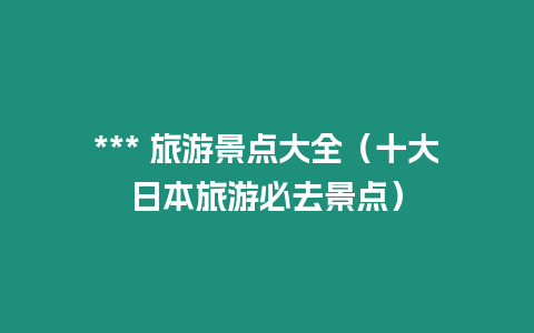 *** 旅游景點(diǎn)大全（十大日本旅游必去景點(diǎn)）