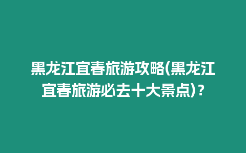 黑龍江宜春旅游攻略(黑龍江宜春旅游必去十大景點)？
