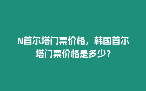 N首爾塔門票價格，韓國首爾塔門票價格是多少？