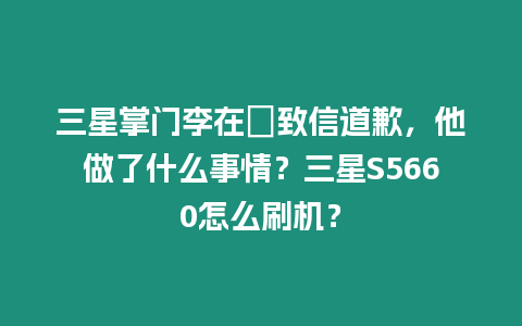 三星掌門李在镕致信道歉，他做了什么事情？三星S5660怎么刷機？